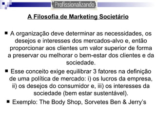 A Filosofia de Marketing Societário A organização deve determinar as necessidades, os desejos e interesses dos mercados-alvo e, então proporcionar aos clientes um valor superior de forma a preservar ou melhorar o bem-estar dos clientes e da sociedade. Esse conceito exige equilibrar 3 fatores na definição de uma política de mercado: i) os lucros da empresa, ii) os desejos do consumidor e, iii) os interesses da sociedade (bem estar sustentável). Exemplo: The Body Shop, Sorvetes Ben & Jerry’s  
