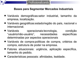 Bases para Segmentar Mercados Industriais Variáveis demográficas:setor industrial, tamanho da empresa, localização. Variáveis geográficas:estado/região do país, nacional x internacional. Variáveis operacionais:tecnologia, condição “usuário/não-usuário”, necessidades específicas determinadas por aspectos operacionais Variáveis de compra:políticas de compra, critérios de compra, estrutura de poder na empresa. Fatores situacionais: urgência, aplicação específica, tamanho do pedido. Características pessoais: afinidades, lealdade. 