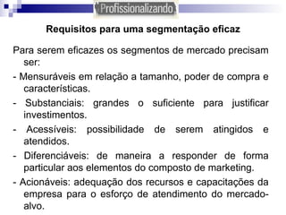 Requisitos para uma segmentação eficaz Para serem eficazes os segmentos de mercado precisam ser: - Mensuráveis em relação a tamanho, poder de compra e características. - Substanciais: grandes o suficiente para justificar investimentos. - Acessíveis: possibilidade de serem atingidos e atendidos. - Diferenciáveis: de maneira a responder de forma particular aos elementos do composto de marketing. - Acionáveis: adequação dos recursos e capacitações da empresa para o esforço de atendimento do mercado-alvo. 