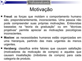 Motivação Freud : as forças que moldam o comportamento humano são, preponderantemente, inconscientes. Uma pessoa não pode compreender suas próprias motivações. Entrevistas baseadas na “teoria da graduação” ou em “técnicas projetivas” permite apreciar as motivações psicológicas inconscientes.  Maslow : as necessidades humanas estão organizadas em uma hierarquia, partindo das mais urgentes às menos urgentes. Herzberg : classifica entre fatores que causam satisfação (motivadores da motivação de compra) e aqueles que causam insatisfação (inibidores da compra) para cada categoria de produto. 