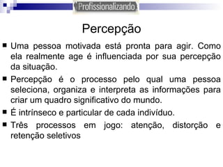 Percepção Uma pessoa motivada está pronta para agir. Como ela realmente age é influenciada por sua percepção da situação. Percepção é o processo pelo qual uma pessoa seleciona, organiza e interpreta as informações para criar um quadro significativo do mundo. É intrínseco e particular de cada indivíduo. Três processos em jogo: atenção, distorção e retenção seletivos 