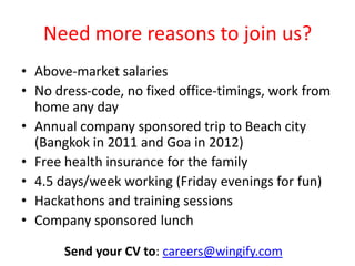 Need more reasons to join us?
• Above-market salaries
• No dress-code, no fixed office-timings, work from
home any day
• Annual company sponsored trip to Beach city
(Bangkok in 2011, Goa in 2012, Sri Lanka in 2013)
• Free health insurance for the family
• 4.5 days/week working (Friday evenings for fun)
• Hackathons and training sessions
• Company sponsored lunch
Send your CV to: careers@wingify.com
 