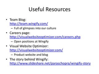 Useful Resources
• Team Blog:
http://team.wingify.com/
– Full of glimpses into our culture
• Careers @ Wingify:
http://visualwebsiteoptimizer.com/careers.php
– Open positions at Wingify
• Engineering blog:
http://engineering.wingify.com/
• Visual Website Optimizer:
http://visualwebsiteoptimizer.com/
– Product website and blog
• The story behind Wingify:
http://www.slideshare.net/paraschopra/wingify-story
 