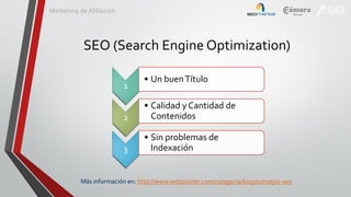 Marketing de Afiliación

SEO (Search Engine Optimization)
1

• Un buen Título

2

• Calidad y Cantidad de
Contenidos

3

• Sin problemas de
Indexación

Más información en: http://www.webpositer.com/categoria/blog/consejos-seo

 