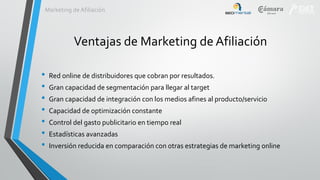 Marketing de Afiliación

Ventajas de Marketing de Afiliación
•
•
•
•
•
•
•

Red online de distribuidores que cobran por resultados.
Gran capacidad de segmentación para llegar al target
Gran capacidad de integración con los medios afines al producto/servicio

Capacidad de optimización constante
Control del gasto publicitario en tiempo real
Estadísticas avanzadas
Inversión reducida en comparación con otras estrategias de marketing online

 