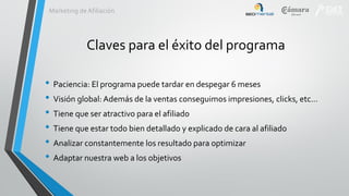 Marketing de Afiliación

Claves para el éxito del programa
• Paciencia: El programa puede tardar en despegar 6 meses
• Visión global: Además de la ventas conseguimos impresiones, clicks, etc…
• Tiene que ser atractivo para el afiliado
• Tiene que estar todo bien detallado y explicado de cara al afiliado
• Analizar constantemente los resultado para optimizar
• Adaptar nuestra web a los objetivos

 