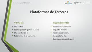 Marketing de Afiliación

Plataformas de Terceros
Ventajas
•
•
•
•

Fácil Gestión
Se encargan de la gestión de pagos
Ellos reclutan por ti
Te beneficias de su promoción

Inconvenientes
•
•
•
•
•

No conoces a tus afiliados
No puedes mimarlos
No controlas el sistema
Cobras a 60/90 días
Garantía de satisfacción 100%

 