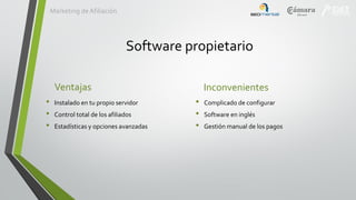 Marketing de Afiliación

Software propietario
Ventajas
•
•
•

Instalado en tu propio servidor
Control total de los afiliados
Estadísticas y opciones avanzadas

Inconvenientes
•
•
•

Complicado de configurar
Software en inglés
Gestión manual de los pagos

 