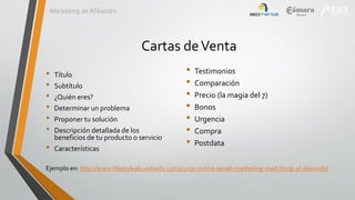 Marketing de Afiliación

Cartas de Venta
•
•
•
•
•
•
•

Título
Subtítulo
¿Quién eres?
Determinar un problema
Proponer tu solución
Descripción detallada de los
beneficios de tu producto o servicio
Características

•
•
•
•
•
•
•

Testimonios
Comparación
Precio (la magia del 7)
Bonos
Urgencia
Compra
Postdata

Ejemplo en: http://www.lifestylealcuadrado.com/curso-online-email-marketing-mailchimp-al-desnudo/

 