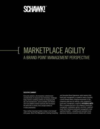 marketplace agility
a Brand point management perspective




ExEcutivE Summary

consumer-products, pharmaceutical, entertainment             and Consistent Brand Experiences, which explains that
and other kinds of companies face tremendous challenges      brand point management is a powerful means of guiding
today. Familiar marketing realities are changing by the      a brand through today’s changing environment. in the
day, and manufacturers, service providers and retailers      companion paper you are reading, a vital component of
now must redefine essential processes that encompass         brand point management is explored: marketplace agility.
the entire life of a brand, from concept creation to         When a company practices in the category of brand point
in-store presentation.                                       management, marketplace agility is one direct, important
                                                             result. and it reinforces brand point management’s most
these realities have been treated in detail in the schawk®   significant benefits – compelling and consistent brand
white paper, Brand Point Management: Creating Compelling     experiences wherever consumers interact with a brand.
 