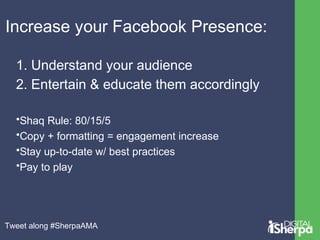 Increase your Facebook Presence: 
1. Understand your audience 
2. Entertain & educate them accordingly 
•Shaq Rule: 80/15/...