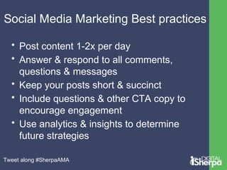 Social Media Marketing Best practices 
• Post content 1-2x per day 
• Answer & respond to all comments, 
questions & messages 
• Keep your posts short & succinct 
• Include questions & other CTA copy to 
encourage engagement 
• Use analytics & insights to determine 
future strategies 
Tweet along #SherpaAMA 
 