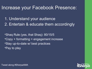 Increase your Facebook Presence: 
1. Understand your audience 
2. Entertain & educate them accordingly 
•Shaq Rule (yes, that Shaq): 80/15/5 
•Copy + formatting = engagement increase 
•Stay up-to-date w/ best practices 
•Pay to play 
Tweet along #SherpaAMA 
 