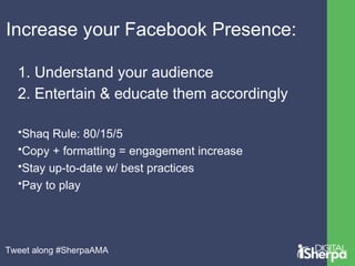 Increase your Facebook Presence: 
1. Understand your audience 
2. Entertain & educate them accordingly 
•Shaq Rule: 80/15/5 
•Copy + formatting = engagement increase 
•Stay up-to-date w/ best practices 
•Pay to play 
Tweet along #SherpaAMA 
 