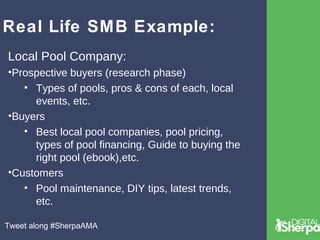 Real Life SMB Example: 
Local Pool Company: 
•Prospective buyers (research phase) 
• Types of pools, pros & cons of each, local 
events, etc. 
•Buyers 
• Best local pool companies, pool pricing, 
types of pool financing, Guide to buying the 
right pool (ebook),etc. 
•Customers 
• Pool maintenance, DIY tips, latest trends, 
etc. 
Tweet along #SherpaAMA 
 