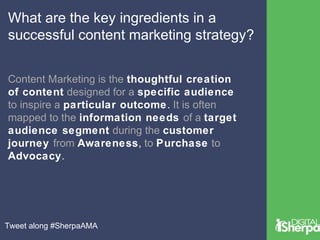 What are the key ingredients in a 
successful content marketing strategy? 
Content Marketing is the thoughtful creation 
of content designed for a specific audience 
to inspire a particular outcome. It is often 
mapped to the information needs of a target 
audience segment during the customer 
journey from Awareness, to Purchase to 
Advocacy. 
Tweet along #SherpaAMA 
 