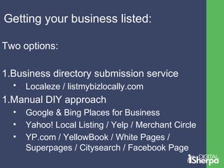 Getting your business listed: 
Two options: 
1.Business directory submission service 
• Localeze / listmybizlocally.com 
1.Manual DIY approach 
• Google & Bing Places for Business 
• Yahoo! Local Listing / Yelp / Merchant Circle 
• YP.com / YellowBook / White Pages / 
Superpages / Citysearch / Facebook Page 
 