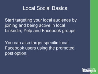 Local Social Basics 
Start targeting your local audience by 
joining and being active in local 
Linkedin, Yelp and Facebook groups. 
You can also target specific local 
Facebook users using the promoted 
post option. 
 