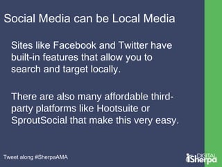 Social Media can be Local Media 
Sites like Facebook and Twitter have 
built-in features that allow you to 
search and target locally. 
There are also many affordable third-party 
platforms like Hootsuite or 
SproutSocial that make this very easy. 
Tweet along #SherpaAMA 
 