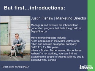 But first…introductions: 
Justin Fishaw | Marketing Director 
Manage & and execute the inbound lead 
generation program that fuels the growth of 
DigitalSherpa. 
More interesting facts include: 
•Born and raised in the Metro Detroit area 
•Own and operate an apparel company, 
SMPLFD, for 10+ years 
•Have a Boston Terrier named Uncle Jesse 
•When I’m not working, you can find me 
exploring the streets of Atlanta with my pup & 
beautiful wife, Serena 
Tweet along #SherpaAMA 
 
