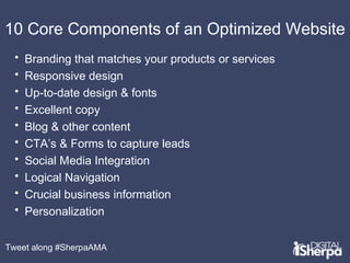 10 Core Components of an Optimized Website 
• Branding that matches your products or services 
• Responsive design 
• Up-to-date design & fonts 
• Excellent copy 
• Blog & other content 
• CTA’s & Forms to capture leads 
• Social Media Integration 
• Logical Navigation 
• Crucial business information 
• Personalization 
Tweet along #SherpaAMA 
 