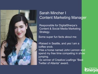Sarah Mincher I 
Content Marketing Manager 
Responsible for DigitalSherpa’s 
Content & Social Media Marketing 
Strategy. 
Some super fun facts about me: 
•Raised in Seattle, and yes I am a 
coffee snob. 
•Has a horse named John Lennon and 
spend my free time competing in show 
jumping. 
•2x winner of Creative Loafings “Best 
Twitter of Atlanta” award. 
 