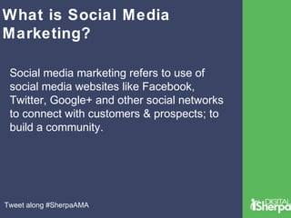 What is Social Media 
Marketing? 
Social media marketing refers to use of 
social media websites like Facebook, 
Twitter, Google+ and other social networks 
to connect with customers & prospects; to 
build a community. 
Tweet along #SherpaAMA 
 