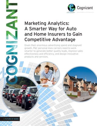 Marketing Analytics:
A Smarter Way for Auto
and Home Insurers to Gain
Competitive Advantage
Given their enormous advertising spend and stagnant
growth, P&C personal lines carriers need to work
smarter to generate better quality leads, improve sales
effectiveness and efficiency, and design innovative
products and services.
| FUTURE OF WORK
 