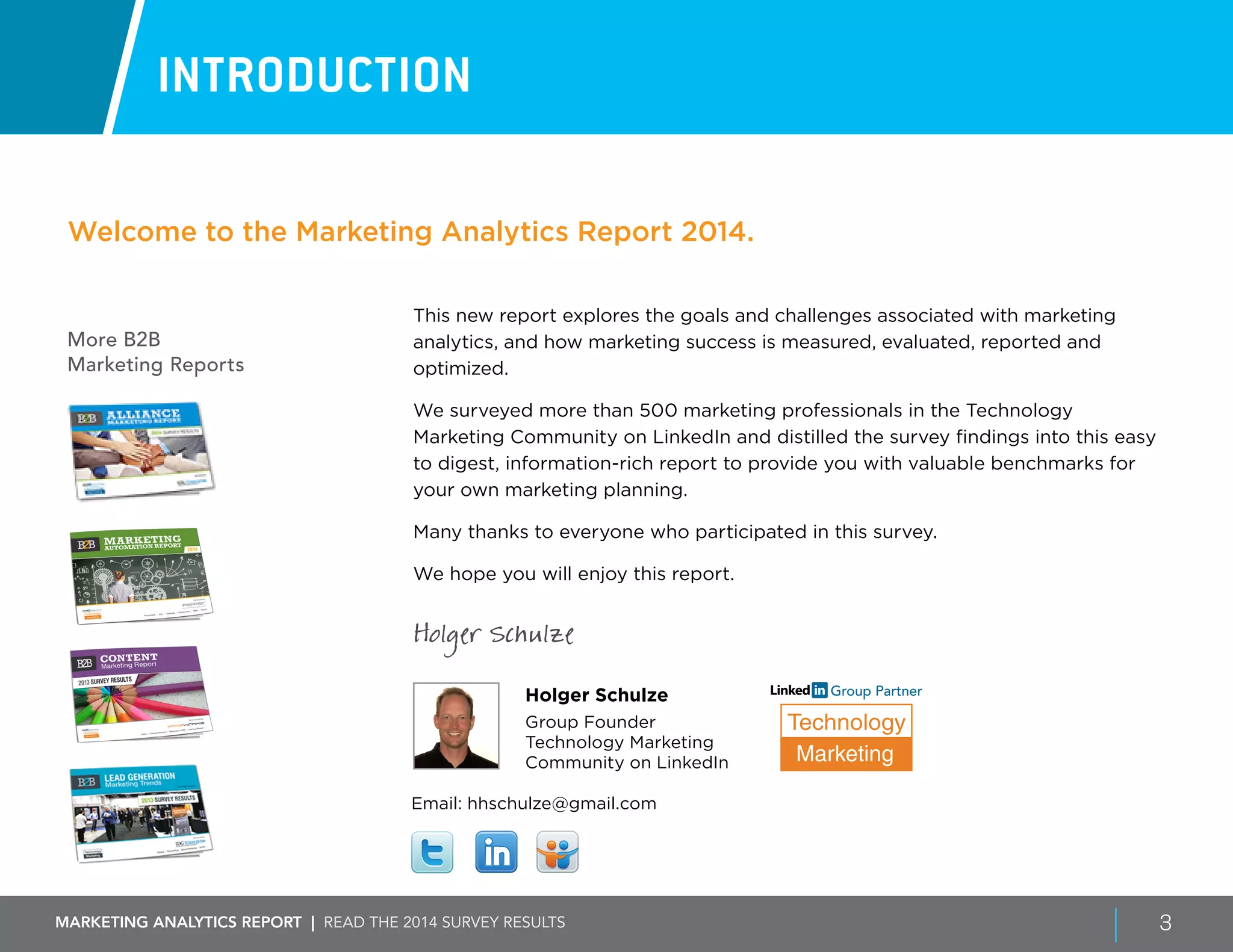 Marketing ANALYTICS REPORT | Read the 2014 survey results 3
More B2B
Marketing Reports
INTRODUCTION
This new report explores the goals and challenges associated with marketing
analytics, and how marketing success is measured, evaluated, reported and
optimized.
We surveyed more than 500 marketing professionals in the Technology
Marketing Community on LinkedIn and distilled the survey findings into this easy
to digest, information-rich report to provide you with valuable benchmarks for
your own marketing planning.
Many thanks to everyone who participated in this survey.
We hope you will enjoy this report.
Holger Schulze
Holger Schulze
Group Founder
Technology Marketing
Community on LinkedIn
Welcome to the Marketing Analytics Report 2014.
Email: hhschulze@gmail.com
Technology
Marketing
Group Partner
 