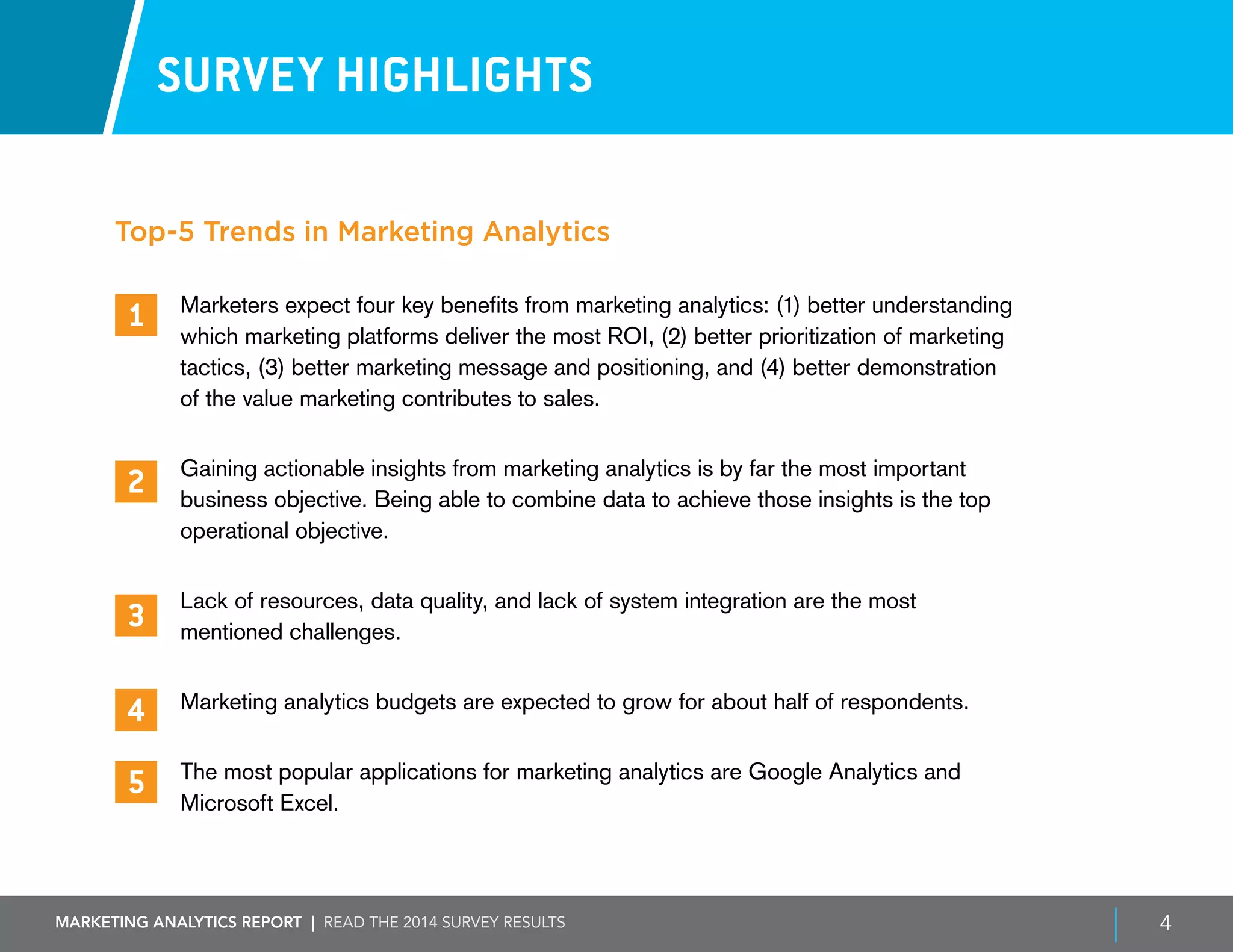 Marketing ANALYTICS REPORT | Read the 2014 survey results 4
1
2
3
4
5
SURVEY HIGHLIGHTS
Marketers expect four key benefits from marketing analytics: (1) better understanding
which marketing platforms deliver the most ROI, (2) better prioritization of marketing
tactics, (3) better marketing message and positioning, and (4) better demonstration
of the value marketing contributes to sales.
Gaining actionable insights from marketing analytics is by far the most important
business objective. Being able to combine data to achieve those insights is the top
operational objective.
Lack of resources, data quality, and lack of system integration are the most
mentioned challenges.
Marketing analytics budgets are expected to grow for about half of respondents.
The most popular applications for marketing analytics are Google Analytics and
Microsoft Excel.
Top-5 Trends in Marketing Analytics
 