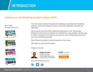 Marketing ANALYTICS REPORT | Read the 2014 survey results 3
More B2B
Marketing Reports
INTRODUCTION
This new report explores the goals and challenges associated with marketing
analytics, and how marketing success is measured, evaluated, reported and
optimized.
We surveyed more than 500 marketing professionals in the Technology
Marketing Community on LinkedIn and distilled the survey findings into this easy
to digest, information-rich report to provide you with valuable benchmarks for
your own marketing planning.
Many thanks to everyone who participated in this survey.
We hope you will enjoy this report.
Holger Schulze
Holger Schulze
Group Founder
Technology Marketing
Community on LinkedIn
Welcome to the Marketing Analytics Report 2014.
Email: hhschulze@gmail.com
Technology
Marketing
Group Partner
 