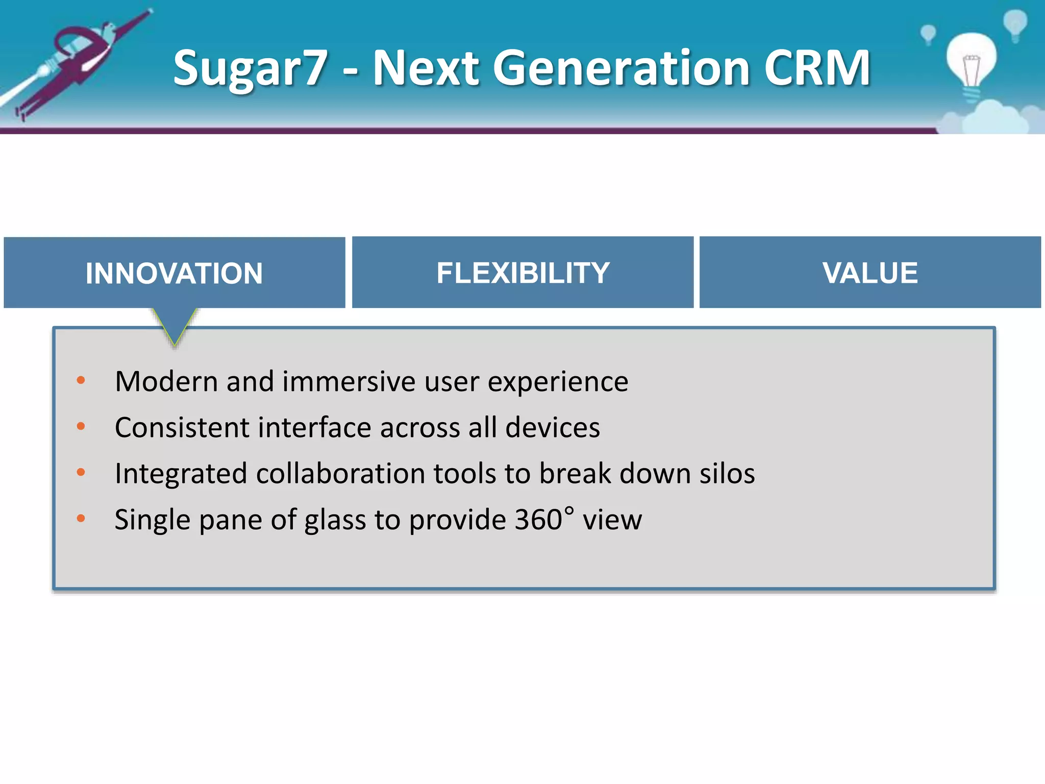 Sugar7 - Next Generation CRM
INNOVATION FLEXIBILITY VALUE
• Modern and immersive user experience
• Consistent interface across all devices
• Integrated collaboration tools to break down silos
• Single pane of glass to provide 360° view
 