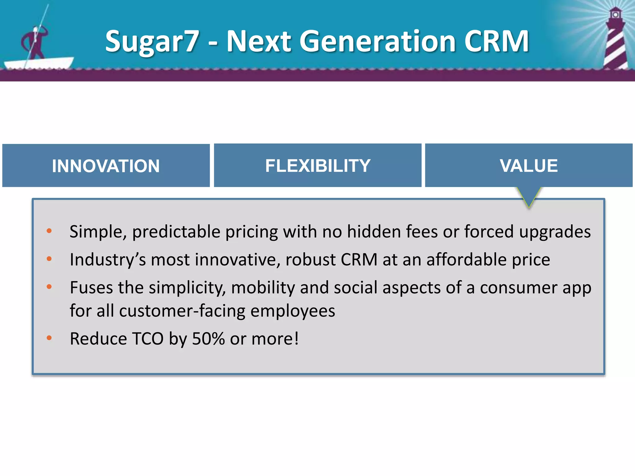 INNOVATION FLEXIBILITY VALUE
• Simple, predictable pricing with no hidden fees or forced upgrades
• Industry’s most innovative, robust CRM at an affordable price
• Fuses the simplicity, mobility and social aspects of a consumer app
for all customer-facing employees
• Reduce TCO by 50% or more!
Sugar7 - Next Generation CRM
 