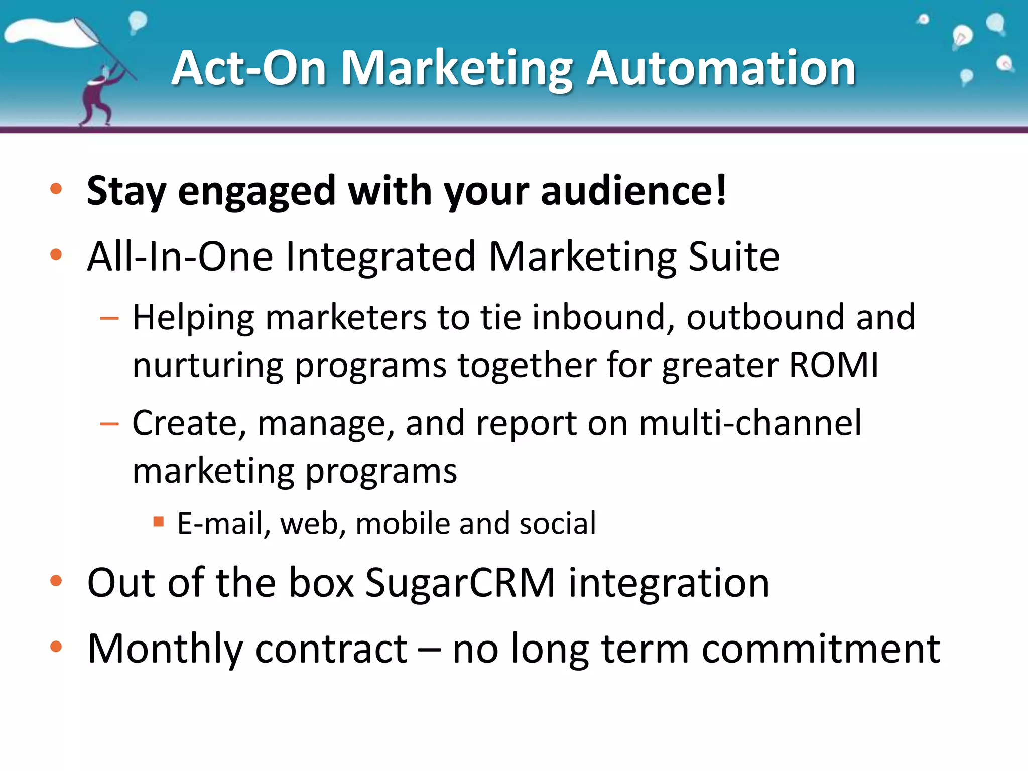 Act-On Marketing Automation
• Stay engaged with your audience!
• All-In-One Integrated Marketing Suite
‒ Helping marketers to tie inbound, outbound and
nurturing programs together for greater ROMI
‒ Create, manage, and report on multi-channel
marketing programs
 E-mail, web, mobile and social
• Out of the box SugarCRM integration
• Monthly contract – no long term commitment
 
