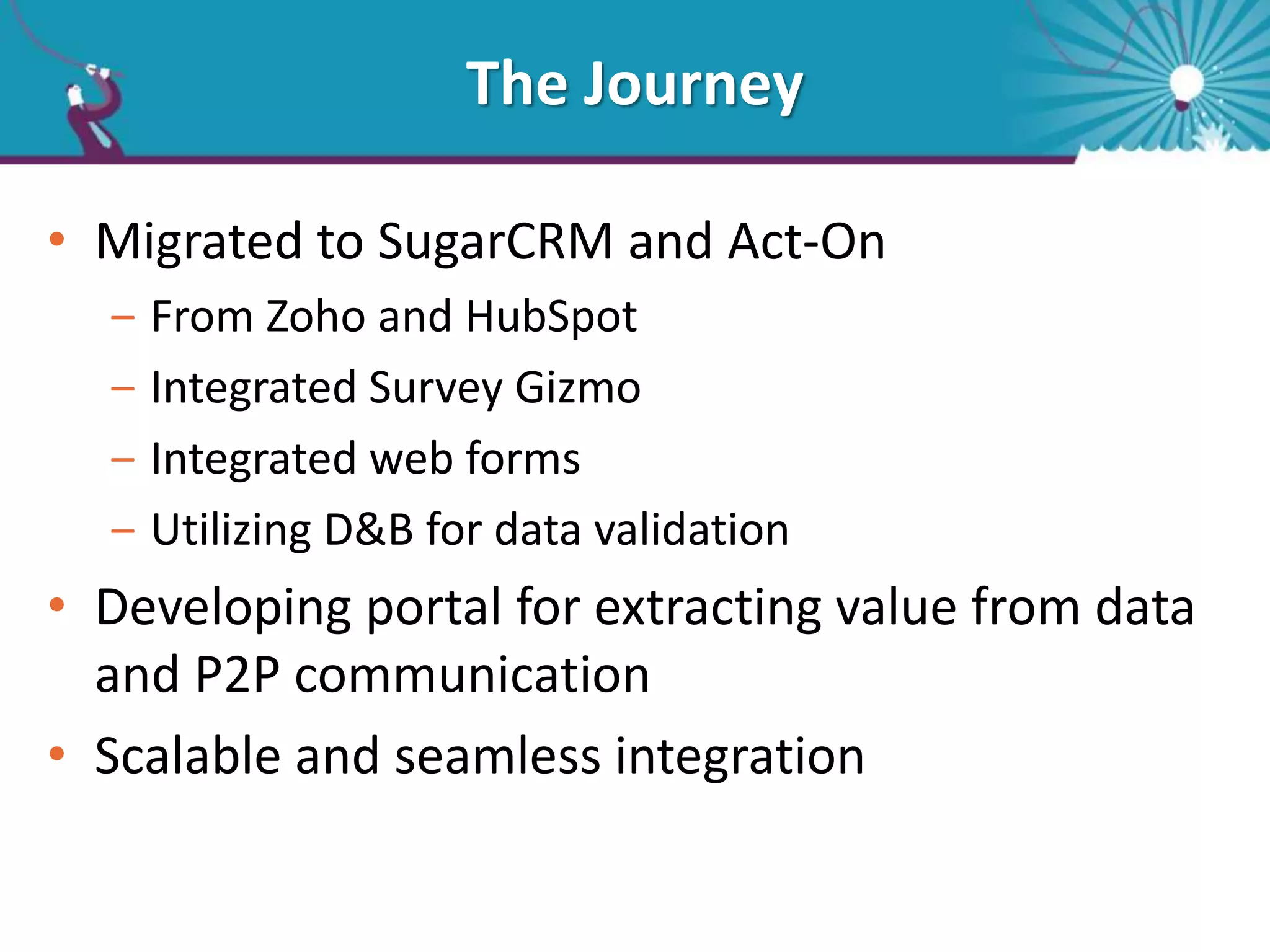 The Journey
• Migrated to SugarCRM and Act-On
‒ From Zoho and HubSpot
‒ Integrated Survey Gizmo
‒ Integrated web forms
‒ Utilizing D&B for data validation
• Developing portal for extracting value from data
and P2P communication
• Scalable and seamless integration
 