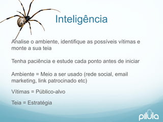 Inteligência 
Analiseo ambiente, identifiqueas possíveisvítimase montea suateiaTenhapaciênciae estudecadapontoantes de iniciarAmbiente= Meioa serusado(redesocial, email marketing, link patrocinadoetc) 
Vítimas= Público-alvo 
Teia= Estratégia  