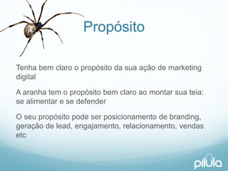 Propósito 
Tenhabemclaroo propósitoda suaaçãode marketing digital 
A aranhatem o propósitobemclaroaomontarsuateia: se alimentare se defender 
O seupropósitopodeserposicionamentode branding, geraçãode lead, engajamento, relacionamento, vendasetc  