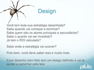 Design 
Vocêtem todasuaestratégiadesenhada? Sabequandovaicomeçare terminar? Sabequemsãoosatoresprincipaise secundários? Sabeo quantovaiserinvestido? Játem o ROI calculado? 
Sabeondea estratégiavaiocorrer? 
Poisbem, vocêdevesaber issoe muitomaisEssedesenhobemfeitotem um design definidoe vaiteajudara caminharpelateia.  