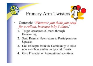 Primary Arm-Twisters
•    Outreach: “Whatever you think you need
     for a rollout, increase it by 3 times.”
    1. Target Awareness Groups through
       Emarketing
    2. Send Regular Newsletters to Participants on
       Updates
    3. Cull Excerpts from the Community to tease
       new members and/or do Special Events
    4. Give Financial or Recognition Incentives
 
