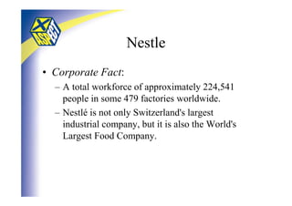 Nestle
• Corporate Fact:
  – A total workforce of approximately 224,541
    people in some 479 factories worldwide.
  – Nestlé is not only Switzerland's largest
    industrial company, but it is also the World's
    Largest Food Company.
 