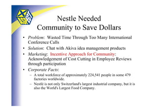 Nestle Needed
       Community to Save Dollars
• Problem: Wasted Time Through Too Many International
  Conference Calls
• Solution: Chat with Akiva idea management products
• Marketing: Incentive Approach for Community:
  Acknowledgement of Cost Cutting in Employee Reviews
  through participation
• Corporate Facts:
   – A total workforce of approximately 224,541 people in some 479
     factories worldwide.
   – Nestlé is not only Switzerland's largest industrial company, but it is
     also the World's Largest Food Company.
 