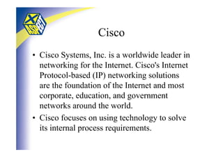 Cisco
• Cisco Systems, Inc. is a worldwide leader in
  networking for the Internet. Cisco's Internet
  Protocol-based (IP) networking solutions
  are the foundation of the Internet and most
  corporate, education, and government
  networks around the world.
• Cisco focuses on using technology to solve
  its internal process requirements.
 
