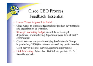Cisco CBO Process:
             Feedback Essential
• Uses a Teaser Approach to Build
• Cisco wants to stimulate feedback for product development
  and organization of workflow
• Strategic marketing budget to each launch—legal
  department, and marketing department were two of first 7
  communities
• Oldest success story—Networking Professionals Group
  began in July 2000 (for external networking professionals)
• Used heavily polling, surveys, quizzing on products
• Link Marketing: More than 100 links to get into NetPro
  from the outside
 