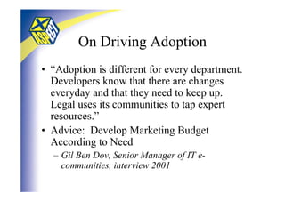 On Driving Adoption
• “Adoption is different for every department.
  Developers know that there are changes
  everyday and that they need to keep up.
  Legal uses its communities to tap expert
  resources.”
• Advice: Develop Marketing Budget
  According to Need
  – Gil Ben Dov, Senior Manager of IT e-
    communities, interview 2001
 