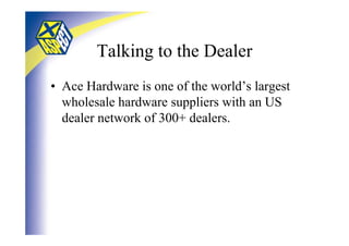 Talking to the Dealer
• Ace Hardware is one of the world’s largest
  wholesale hardware suppliers with an US
  dealer network of 300+ dealers.
 