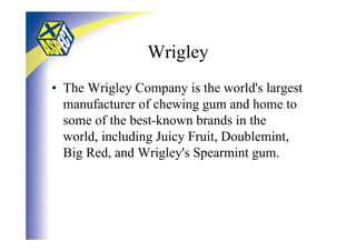 Wrigley
• The Wrigley Company is the world's largest
  manufacturer of chewing gum and home to
  some of the best-known brands in the
  world, including Juicy Fruit, Doublemint,
  Big Red, and Wrigley's Spearmint gum.
 