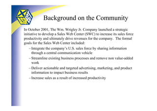 Background on the Community
In October 2001, The Wm. Wrigley Jr. Company launched a strategic
initiative to develop a Sales Web Center (SWC) to increase its sales force
productivity and ultimately drive revenues for the company. The formal
goals for the Sales Web Center included:
    – Integrate the company’s U.S. sales force by sharing information
      through a central communication vehicle
    – Streamline existing business processes and remove non value-added
      work
    – Deliver actionable and targeted advertising, marketing, and product
      information to impact business results
    – Increase sales as a result of increased productivity
 