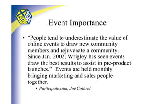 Event Importance
• “People tend to underestimate the value of
  online events to draw new community
  members and rejuvenate a community.
  Since Jan. 2002, Wrigley has seen events
  draw the best results to assist in pre-product
  launches.” Events are held monthly
  bringing marketing and sales people
  together.
     • Participate.com, Joe Cothrel
 