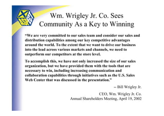 Wm. Wrigley Jr. Co. Sees
        Community As a Key to Winning
“We are very committed to our sales team and consider our sales and
distribution capabilities among our key competitive advantages
around the world. To the extent that we want to drive our business
into the lead across various markets and channels, we need to
outperform our competitors at the store level.
To accomplish this, we have not only increased the size of our sales
organization, but we have provided them with the tools that are
necessary to win, including increasing communication and
collaboration capabilities through initiatives such as the U.S. Sales
Web Center that was discussed in the presentation.”
                                                       -- Bill Wrigley Jr.
                                            CEO, Wm. Wrigley Jr. Co.
                            Annual Shareholders Meeting, April 19, 2002
 