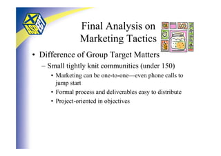 Final Analysis on
                Marketing Tactics
• Difference of Group Target Matters
  – Small tightly knit communities (under 150)
     • Marketing can be one-to-one—even phone calls to
       jump start
     • Formal process and deliverables easy to distribute
     • Project-oriented in objectives
 